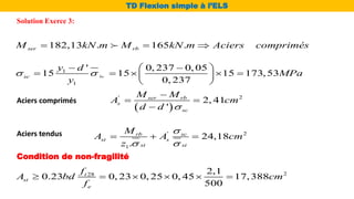 Solution Exerce 3:
TD Flexion simple à l’ELS
182,13 . 165 .
ser rb
M kN m M kN m Aciers comprimés
  
1
1
' 0, 237 0, 05
15 15 15 173,53
0, 237
bc
sc
y d
MPa
y
 
 
 
    
 
 
 
' 2
2, 41
'
ser rb
s
sc
M M
A cm
d d 

 

Aciers comprimés
Aciers tendus ' 2
1
24,18
.
rb sc
st s
st st
M
A A cm
z

 
  
Condition de non-fragilité
2
28 2,1
0.23 0, 23 0, 25 0, 45 17,388
500
t
st
e
f
A bd cm
f
     
 