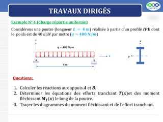 LOGO
TRAVAUX DIRIGÉS
Exemple N° 4 (Charge répartie uniforme)
Considérons une poutre (longueur 𝑳 = 𝟒 𝒎) réalisée à partir d’un profilé 𝑰𝑷𝑬 dont
le poids est de 40 𝑑𝑎𝑁 par mètre (𝒒 = 𝟒𝟎𝟎 𝑵/𝒎)
𝒚
𝒛
4 m
𝒒 = 𝟒𝟎𝟎 𝑵/𝒎
𝒙
B
A
𝒛
Questions:
1. Calculer les réactions aux appuis A et B.
2. Déterminer les équations des efforts tranchant 𝑻(𝒙)et des moment
fléchissant 𝑴𝒇(𝒙) le long de la poutre.
3. Traçer les diagrammes du moment fléchissant et de l’effort tranchant.
 