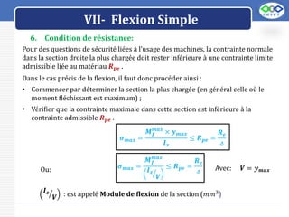 LOGO
VII- Flexion Simple
6. Condition de résistance:
Pour des questions de sécurité liées à l’usage des machines, la contrainte normale
dans la section droite la plus chargée doit rester inférieure à une contrainte limite
admissible liée au matériau 𝑹𝒑𝒆 .
Dans le cas précis de la flexion, il faut donc procéder ainsi :
• Commencer par déterminer la section la plus chargée (en général celle où le
moment fléchissant est maximum) ;
• Vérifier que la contrainte maximale dans cette section est inférieure à la
contrainte admissible 𝑹𝒑𝒆 .
𝝈𝒎𝒂𝒙 =
𝑴𝒇
𝒎𝒂𝒙
× 𝒚𝒎𝒂𝒙
𝑰𝒛
≤ 𝑹𝒑𝒆 =
𝑹𝒆
𝓈
𝝈𝒎𝒂𝒙 =
𝑴𝒇
𝒎𝒂𝒙
𝑰𝒛
𝑽
≤ 𝑹𝒑𝒆 =
𝑹𝒆
𝓈
Ou: Avec: 𝑽 = 𝒚𝒎𝒂𝒙
𝑰𝒛
𝑽 : est appelé Module de flexion de la section (𝑚𝑚3)
 
