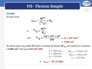 LOGO
VII- Flexion Simple
Corrigé:
On doit avoir:
𝝈𝒎𝒂𝒙 =
𝑴𝒇
𝒎𝒂𝒙
𝑰𝒛
𝑽
≤ 𝑹𝒑𝒆
⇒
𝑰𝒛
𝑽 ≥
𝑴𝒇
𝒎𝒂𝒙
𝑹𝒑𝒆
𝐴𝑁 ∶
𝑰𝒛
𝑽 ≥
𝟏𝟏𝟎 × 𝟏𝟎𝟑 × 𝟏𝟎𝟑
𝟏𝟎𝟎
= 𝟏𝟏 × 𝟏𝟎𝟓
𝒎𝒎𝟑
= 𝟏𝟏𝟎𝟎 𝒄𝒎𝟑
On choisi donc un profilé IPE dont le module de flexion 𝑾𝒆𝒍,𝒚 est supérieur et proche
à 𝟏𝟏𝟎𝟎 𝒄𝒎𝟑
. Soit un profilé 𝑰𝑷𝑬 𝟒𝟎𝟎:
ℎ = 400 𝑚𝑚
𝑏 = 180 𝑚𝑚
𝑡𝑤 = 8,6 𝑚𝑚
𝑊𝑒𝑙,𝑦 = 1156,4 𝑐𝑚3
𝑊𝑒𝑙,𝑧 = 146,4 𝑐𝑚3
𝑡𝑓 = 13,5 𝑚𝑚
⇒ 𝝈𝒎𝒂𝒙 = 𝟗𝟓, 𝟏𝟐 𝐌𝐩𝐚
 