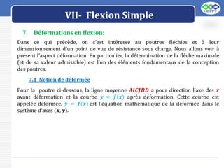 LOGO
VII- Flexion Simple
7. Déformations en flexion:
Dans ce qui précède, on s’est intéressé au poutres fléchies et à leur
dimensionnement d’un point de vue de résistance sous charge. Nous allons voir à
présent l’aspect déformation. En particulier, la détermination de la flèche maximale
(et de sa valeur admissible) est l’un des éléments fondamentaux de la conception
des poutres.
7.1 Notion de déformée
Pour la poutre ci-dessous, la ligne moyenne 𝑨𝑰𝑪𝑱𝑩𝑫 a pour direction l’axe des 𝒙
avant déformation et la courbe 𝒚 = 𝒇(𝒙) après déformation. Cette courbe est
appelée déformée. 𝒚 = 𝒇(𝒙) est l’équation mathématique de la déformée dans le
système d’axes (𝒙, 𝒚).
 