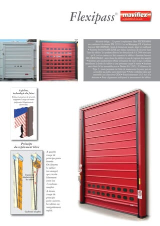 Sécurité oblige… La porte à repliement libre FLEXIPASS®
est conforme à la norme EN 13241-1 et au Marquage CE • Système
breveté SECURIPASS : bord de fermeture souple, léger et inoffensif
• Système breveté SAFE LINE par rideau lumineux de sécurité dans
l’axe du tablier. Le système détecte les obstacles de 0 à 2500 mm sans
qu’il y ait eu contact et fait remonter le tablier • Système breveté
SECURISANGLE : anti-chute du tablier en cas de rupture des sangles
• Système anti-soulèvement (Pour utilisateur de type 3) par 2 cellules
interdisant la levée du tablier si une personne coupe le rayon • Système
anti-chute lié au motoréducteur • Norme En 12453 : Utilisateur de
Type 3 : toute personne est libre de manœuvrer la porte qui est
accessible au public sans restriction • Porte conforme dans son
ensemble aux directives CEM • Fonctionnement à 0.5 m/s à la
descente • Feux clignotants indiquant le mouvement du tablier.
Flexipass®
A gauche
coupe de
principe porte
fermée.
On observe
le tablier
(en orange)
qui circule
librement
entre les
2 coulisses
souples.
A droite
coupe de
principe
porte ouverte.
Le tablier est
intégralement
replié.
Principe
du repliement libre
Coulisses souples
Espace de
déplacement
du tablier
Safeline,
technologie du futur
Rideau lumineux de sécurité,
supprime l’usage de barres
palpeuses, fréquemment
détériorées.
 