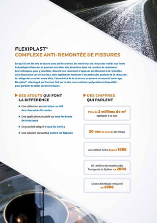FLEXIPLAST®
Complexe anti-remontée de fissures
Lorsqu’ils ont été mis en œuvre sans préfissuration, les matériaux de chaussées traités aux liants
hydrauliques fissurent et peuvent entraîner des désordres dans les couches de roulement.
Les techniques, pour y remédier, doivent non seulement s’opposer durablement à la remontée
de la fissuration vers la surface, mais également maintenir l’ensemble des qualités de la chaussée :
le collage des couches entre elles, l’étanchéité de la structure ou encore la tenue à l’orniérage.
Flexiplast®, développé par Eurovia, fait partie des rares solutions polyvalentes disponibles
pour garantir de telles caractéristiques.

DES ATOUTS QUI FONT
LA DIFFÉRENCE
U
 ne utilisation en entretien curatif
des chaussées fissurées
U
 ne application possible sur tous les types
de structures

DES CHIFFRES
QUI PARLENT
Près de 3

millions de m2

appliqués à ce jour

U
 n procédé adapté à tous les trafics
U
 ne solution préventive contre les fissures

20 ans de succès technique

Un certificat Sétra depuis 1998

Un certificat du ministère des

Transports du Québec en 2004

Un avis technique renouvelé
en 2006

 