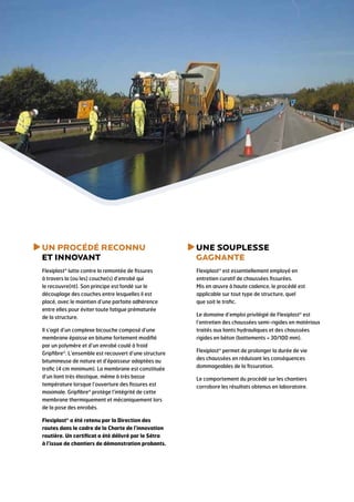 U
 N PROCÉDÉ RECONNU
ET INNOVANT

U
 NE SOUPLESSE
GAGNANTE

Flexiplast® lutte contre la remontée de fissures
à travers la (ou les) couche(s) d’enrobé qui
le recouvre(nt). Son principe est fondé sur le
découplage des couches entre lesquelles il est
placé, avec le maintien d’une parfaite adhérence
entre elles pour éviter toute fatigue prématurée
de la structure.

Flexiplast® est essentiellement employé en
entretien curatif de chaussées fissurées.
Mis en œuvre à haute cadence, le procédé est
applicable sur tout type de structure, quel
que soit le trafic.

Il s’agit d’un complexe bicouche composé d’une
membrane épaisse en bitume fortement modifié
par un polymère et d’un enrobé coulé à froid
Gripfibre®. L’ensemble est recouvert d’une structure
bitumineuse de nature et d’épaisseur adaptées au
trafic (4 cm minimum). La membrane est constituée
d’un liant très élastique, même à très basse
température lorsque l’ouverture des fissures est
maximale. Gripfibre® protège l’intégrité de cette
membrane thermiquement et mécaniquement lors
de la pose des enrobés.
Flexiplast® a été retenu par la Direction des
routes dans le cadre de la Charte de l’innovation
routière. Un certificat a été délivré par le Sétra
à l’issue de chantiers de démonstration probants.

Le domaine d’emploi privilégié de Flexiplast® est
l’entretien des chaussées semi-rigides en matériaux
traités aux liants hydrauliques et des chaussées
rigides en béton (battements  30/100 mm).
Flexiplast® permet de prolonger la durée de vie
des chaussées en réduisant les conséquences
dommageables de la fissuration.
Le comportement du procédé sur les chantiers
corrobore les résultats obtenus en laboratoire.

 