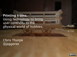 Printing trains.
Using technology to bring
user centricity to the
physical world of hobbies.



Chris Thorpe
@jaggeree
 