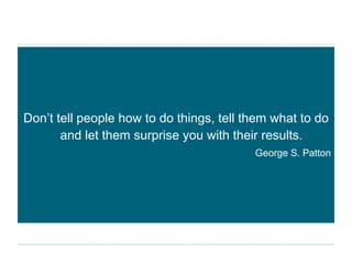 Don’t tell people how to do things, tell them what to do and let them surprise you with their results. George S. Patton 