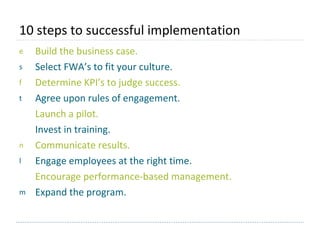 10 steps to successful implementation  Build the business case. Select FWA’s to fit your culture. Determine KPI’s to judge success. Agree upon rules of engagement. Launch a pilot.  Invest in training. Communicate results. Engage employees at the right time. Encourage performance-based management. Expand the program. 