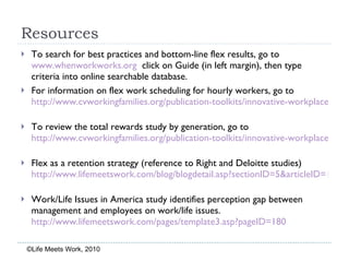 Resources To search for best practices and bottom-line flex results, go to  www.whenworkworks.org   click on Guide (in left margin), then type criteria into online searchable database. For information on flex work scheduling for hourly workers, go to  http://www.cvworkingfamilies.org/publication-toolkits/innovative-workplace-flexibility-options-hourly-workers-may-2009   To review the total rewards study by generation, go to  http://www.cvworkingfamilies.org/publication-toolkits/innovative-workplace-flexibility-options-hourly-workers-may-2009   Flex as a retention strategy (reference to Right and Deloitte studies)  http://www.lifemeetswork.com/blog/blogdetail.asp?sectionID=5&articleID=165   Work/Life Issues in America study identifies perception gap between management and employees on work/life issues.  http://www.lifemeetswork.com/pages/template3.asp?pageID=180   ©Life Meets Work, 2010 