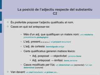 La posició de l’adjectiu respecte del substantiu
C2
 És preferible posposar l’adjectiu qualificatiu al nom.
 Casos en què sol anteposar-se:
– Més d'un adj. que qualifiquen un mateix nom: uns moderns
procediments pedagògics
– L'adj. present(fa de demos.): el present document
– L'adj. de cortesia: benvolguda amiga
– Certs qualificatius generen matisos lèxics:
• Adj. posposat → objectivitat: persona bona
• Adj. anteposat → èmfasi: bona persona
– Casos modificats per l'ús: un determinat cas (esmentat) / un cas
determinat (concret)
 Van davant: un mal treballador, el primer pis...
 