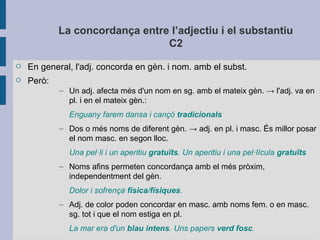 La concordança entre l’adjectiu i el substantiu
C2
 En general, l'adj. concorda en gèn. i nom. amb el subst.
 Però:
– Un adj. afecta més d'un nom en sg. amb el mateix gèn. → l'adj. va en
pl. i en el mateix gèn.:
Enguany farem dansa i cançó tradicionals
– Dos o més noms de diferent gèn. → adj. en pl. i masc. És millor posar
el nom masc. en segon lloc.
Una pel·li i un aperitiu gratuïts. Un aperitiu i una pel·lícula gratuïts
– Noms afins permeten concordança amb el més pròxim,
independentment del gèn.
Dolor i sofrença física/físiques.
– Adj. de color poden concordar en masc. amb noms fem. o en masc.
sg. tot i que el nom estiga en pl.
La mar era d'un blau intens. Uns papers verd fosc.
 
