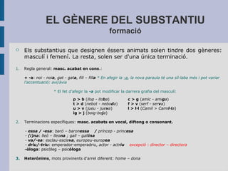 EL GÈNERE DEL SUBSTANTIU
formació
 Els substantius que designen éssers animats solen tindre dos gèneres:
masculí i femení. La resta, solen ser d'una única terminació.
1. Regla general: masc. acabat en cons.:
+ -a: noi - noia, gat - gata, fill – filla * En afegir la -a, la nova paraula té una síl·laba més i pot variar
l’accentuació: avi/àvia
* El fet d’afegir la -a pot modificar la darrera grafia del masculí:
p > b (llop - lloba) c > g (amic - amiga)
t > d (nebot - neboda)   f > v (serf - serva)  
u > v (jueu - jueva) l > l·l (Camil > Camil·la)
ig > j (boig-boja)
2. Terminacions específiques: masc. acabats en vocal, diftong o consonant.
- essa / -esa: baró – baronessa / príncep - princesa
- (i)na: lleó – lleona ; gall – gallina
- va/-ea: esclau-esclava, europeu-europea
- driu/-triu: emperador-emperadriu, actor - actriu excepció : director – directora
-òloga: psicòleg – psicòloga
3. Heterònims, mots provinents d'arrel diferent: home – dona
 