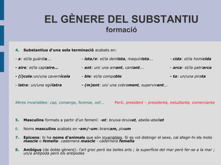 EL GÈNERE DEL SUBSTANTIU
formació
4. Substantius d'una sola terminació acabats en:
- a: el/la guàrdia... - ista/e: el/la dentista, maquinista... - cida: el/la homicida
- aire: el/la captaire... - ant: un/ una amant, cantant... - arca: el/la patriarca
- (í)cola:un/una cavernícola - ble: el/la compable - ta: un/una pirata
- latra: un/una egòlatra - (m)ent: un/ una cobrament, supervivent...
Altres invariables: cap, conserge, forense, xef... Però: president – presidenta, estudianta, comercianta
5. Masculins formats a partir d’un femení: -ot: bruixa-bruixot, abella-abellot
6. Noms masculins acabats en -am/-um: brancam, pixum
7. Epicens: hi ha noms d’animals que són invariables. Si es vol distingir el sexe, cal afegir-hi els mots
mascle o femella: cadernera mascle - cadernera femella
8. Ambigus (de doble gènere): l'art grec però les belles arts ; la superfície del mar però fer-se a la mar ;
un/a antípoda però els antípodes
 