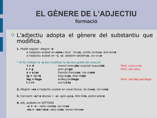 EL GÈNERE DE L’ADJECTIU
formació
 L’adjectiu adopta el gènere del substantiu que
modifica.
1. Model regular: afegint -a
a l’adjectiu acabat en cons.: brut - bruta, cortés-cortesa, lent-lenta
a l’adjectiu acabat en –i, -u: abstemi-abstèmia, cru-crua
* El fet d’afegir la -a pot modificar la darrera grafia del masculí:
t > d menut-menuda; exquisit-exquisida Però: curt-curta
c > g groc-groga Però: sec-seca
s > s/ss francés-francesa; ros-rossa
ig > -j/-tj boig-boja, lleig-lletja
leg >-loga anàleg-anàloga Però: sacríleg-sacrílega
l > l·l nul-nul·la
2. Afegint –na a l’adjectiu acabat en vocal tònica: bo-bona, roí-roïna
3. Canviant –e/-o àtones > -a: agre-agra, fofo-fofa, pobre-pobra
4. Adj. acabats en DIFTONG
-u > -v : natiu-nativa, tou-tova
-eu > -ea/-ava: ateu-atea, hereu-hereva
 