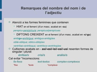 Remarques del nombre del nom i de
l’adjectiu
 Atenció a les formes feminines que contenen
 HIAT en el femení (d'un masc. acabat en -cu)
perspicu-pers/pí/cu/a; perspicus/perspícues
 DIFTONG CREIXENT en el femení (d'un masc. acabat en -c/-gu)
ambigu-am/bi/gua; ambigus-ambigües
oblic-obliqua; oblics-obliqües
ventríloc-ventriloqua; ventrílocs-ventríloqües
 Cultismes acabats en - asi/-esi/-isi/-osi/-usi resenten formes de
singular i plural:
èmfasi/s crisi/s anàlisi/s
Cal evitar *incorreccions:
fix-fixos text-textos complex-complexos
*fixe *texte *complexe
 