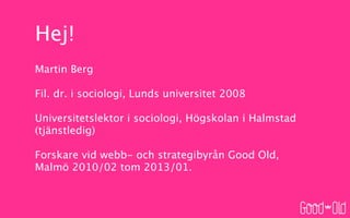 Hej!
Martin Berg

Fil. dr. i sociologi, Lunds universitet 2008

Universitetslektor i sociologi, Högskolan i Halmstad
(tjänstledig)

Forskare vid webb- och strategibyrån Good Old,
Malmö 2010/02 tom 2013/01.
 