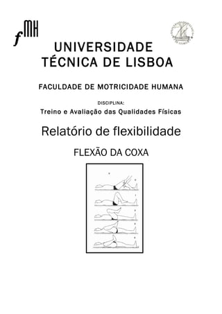 UNIVERSIDADE
TÉCNICA DE LISBOA
FACULDADE DE MOTRICIDADE HUMANA

                DISCIPLINA:

Treino e Avaliação das Qualidades Físicas


Relatório de flexibilidade
         FLEXÃO DA COXA
 
