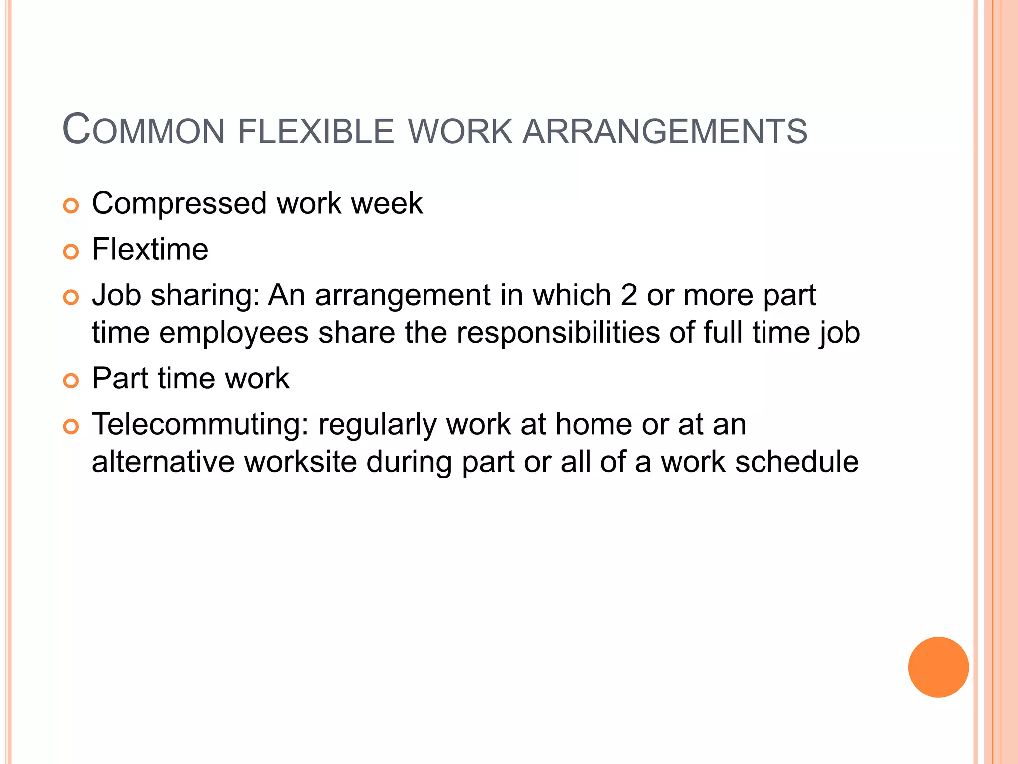 COMMON FLEXIBLE WORK ARRANGEMENTS







Compressed work week
Flextime
Job sharing: An arrangement in which 2 or more part
time employees share the responsibilities of full time job
Part time work
Telecommuting: regularly work at home or at an
alternative worksite during part or all of a work schedule

 