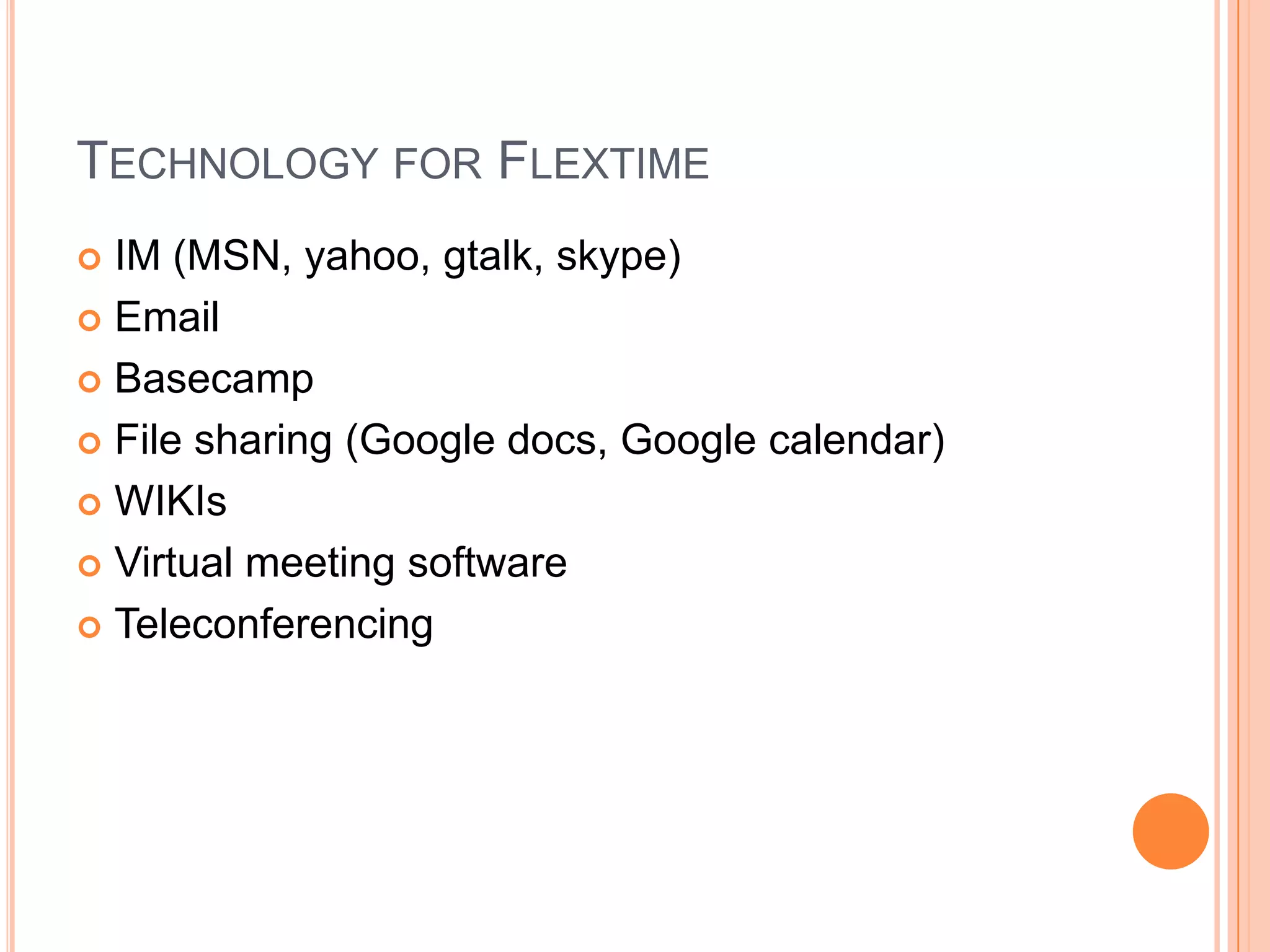 TECHNOLOGY FOR FLEXTIME
IM (MSN, yahoo, gtalk, skype)
 Email
 Basecamp
 File sharing (Google docs, Google calendar)
 WIKIs
 Virtual meeting software
 Teleconferencing


 