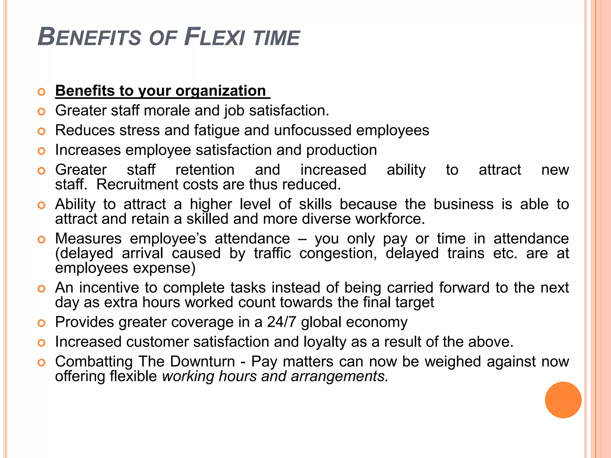 BENEFITS OF FLEXI TIME













Benefits to your organization
Greater staff morale and job satisfaction.
Reduces stress and fatigue and unfocussed employees
Increases employee satisfaction and production
Greater staff retention and increased ability to attract new
staff. Recruitment costs are thus reduced.
Ability to attract a higher level of skills because the business is able to
attract and retain a skilled and more diverse workforce.
Measures employee’s attendance – you only pay or time in attendance
(delayed arrival caused by traffic congestion, delayed trains etc. are at
employees expense)
An incentive to complete tasks instead of being carried forward to the next
day as extra hours worked count towards the final target
Provides greater coverage in a 24/7 global economy
Increased customer satisfaction and loyalty as a result of the above.
Combatting The Downturn - Pay matters can now be weighed against now
offering flexible working hours and arrangements.

 
