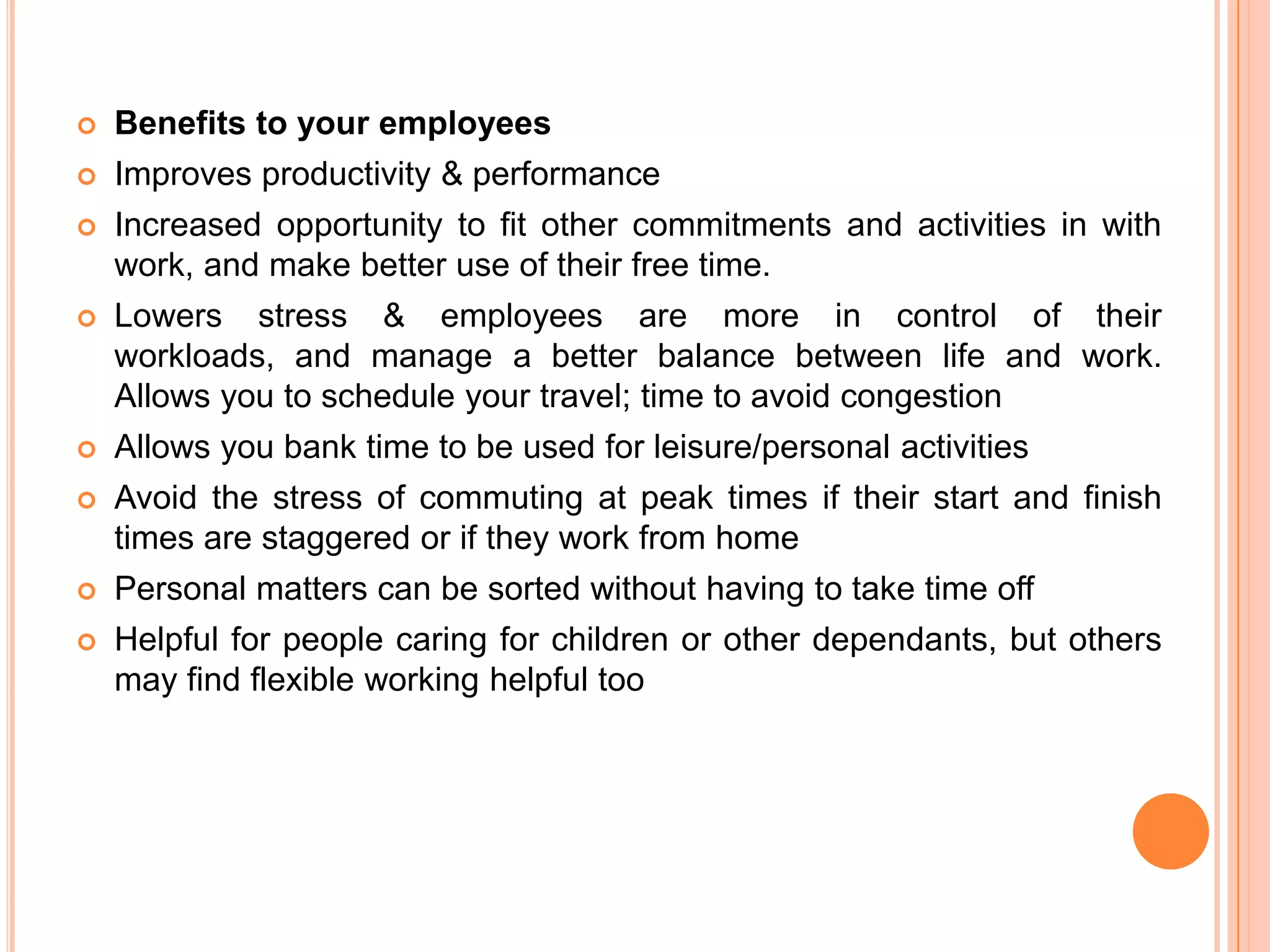 

Benefits to your employees



Improves productivity & performance



Increased opportunity to fit other commitments and activities in with
work, and make better use of their free time.



Lowers stress & employees are more in control of their
workloads, and manage a better balance between life and work.
Allows you to schedule your travel; time to avoid congestion



Allows you bank time to be used for leisure/personal activities



Avoid the stress of commuting at peak times if their start and finish
times are staggered or if they work from home



Personal matters can be sorted without having to take time off



Helpful for people caring for children or other dependants, but others
may find flexible working helpful too

 