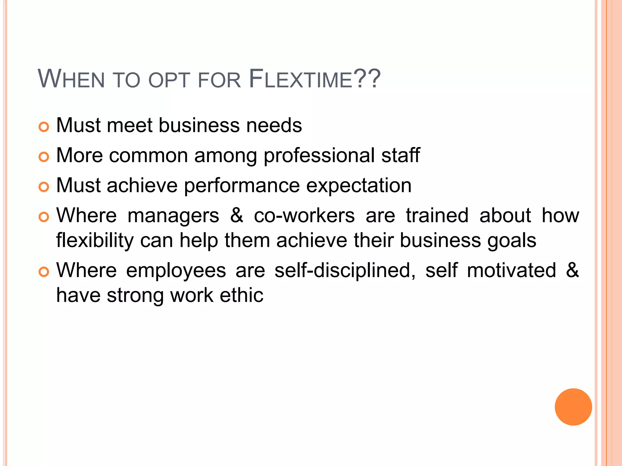 WHEN TO OPT FOR FLEXTIME??
Must meet business needs
 More common among professional staff
 Must achieve performance expectation
 Where managers & co-workers are trained about how
flexibility can help them achieve their business goals
 Where employees are self-disciplined, self motivated &
have strong work ethic


 