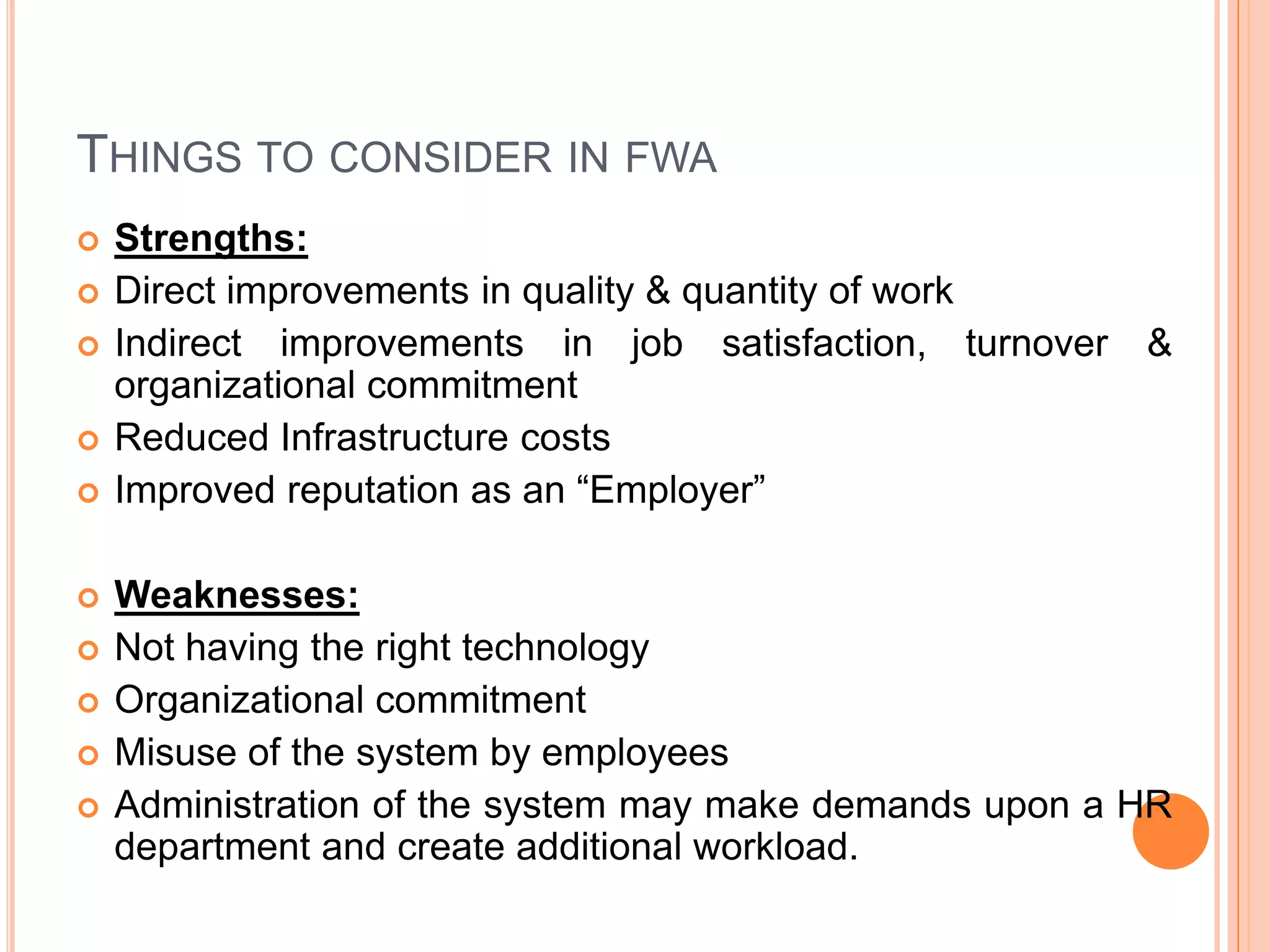 THINGS TO CONSIDER IN FWA













Strengths:
Direct improvements in quality & quantity of work
Indirect improvements in job satisfaction, turnover
organizational commitment
Reduced Infrastructure costs
Improved reputation as an “Employer”

&

Weaknesses:
Not having the right technology
Organizational commitment
Misuse of the system by employees
Administration of the system may make demands upon a HR
department and create additional workload.

 