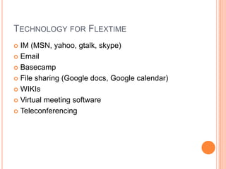 TECHNOLOGY FOR FLEXTIME
IM (MSN, yahoo, gtalk, skype)
 Email
 Basecamp
 File sharing (Google docs, Google calendar)
 WIKIs
 Virtual meeting software
 Teleconferencing


 