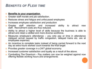 BENEFITS OF FLEXI TIME













Benefits to your organization
Greater staff morale and job satisfaction.
Reduces stress and fatigue and unfocussed employees
Increases employee satisfaction and production
Greater staff retention and increased ability to attract new
staff. Recruitment costs are thus reduced.
Ability to attract a higher level of skills because the business is able to
attract and retain a skilled and more diverse workforce.
Measures employee’s attendance – you only pay or time in attendance
(delayed arrival caused by traffic congestion, delayed trains etc. are at
employees expense)
An incentive to complete tasks instead of being carried forward to the next
day as extra hours worked count towards the final target
Provides greater coverage in a 24/7 global economy
Increased customer satisfaction and loyalty as a result of the above.
Combatting The Downturn - Pay matters can now be weighed against now
offering flexible working hours and arrangements.

 