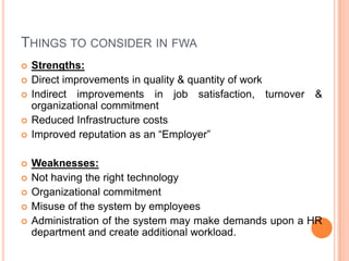 THINGS TO CONSIDER IN FWA













Strengths:
Direct improvements in quality & quantity of work
Indirect improvements in job satisfaction, turnover
organizational commitment
Reduced Infrastructure costs
Improved reputation as an “Employer”

&

Weaknesses:
Not having the right technology
Organizational commitment
Misuse of the system by employees
Administration of the system may make demands upon a HR
department and create additional workload.

 