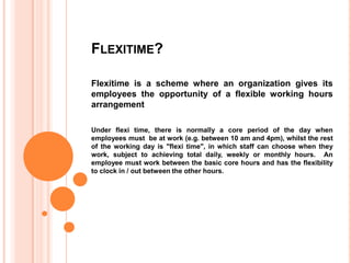 FLEXITIME?
Flexitime is a scheme where an organization gives its
employees the opportunity of a flexible working hours
arrangement
Under flexi time, there is normally a core period of the day when
employees must be at work (e.g. between 10 am and 4pm), whilst the rest
of the working day is "flexi time", in which staff can choose when they
work, subject to achieving total daily, weekly or monthly hours. An
employee must work between the basic core hours and has the flexibility
to clock in / out between the other hours.

 