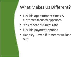 What Makes Us Different? Flexible appointment times & customer focused approach 98% repeat business rate Flexible payment options Honesty – even if it means we lose out! 