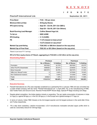 K E Y N O T E
                                                                                                                             
                                                                                  I    P     O         N    O     T     E

Flexituff International Ltd.                                                                Se p te mbe r 28 , 2 011

Price Band                                 : `145 - 155 per share
Minimum Bid Lot Size                       : 40 Equity Shares
IPO opens during                           : Sept 29 – Oct 04, 2011 (for QIB’s)
                                            : Sept 29 – Oct 05, 2011 (for Others)
Book Running Lead Manager                  : Collins Stewart Inga Ltd.
To list on                                 : NSE & BSE
IPO Grading                                : 3 / 5 (CARE)
PE                                         : 11.47x (based on base price)*
                                           : 12.27x (based on cap price)*
Market Cap post-listing                    : `336.54Cr or $68.4mn (based on the cap price)
Market Cap of Free Float                   : `252.3Cr or $51.28mn (based on the cap price)
*Based on post issue FY11 earnings.

IPO of 6.75mn equity shares of `10each, aggregating to `104.62Cr or $21.26mn (at the cap price).
Shareholding Pattern

                                                      Pre-Issue                              Post-Issue
                                              No. of Shares        % Holding          No. of Shares        % Holding
    Promoters                                       5637820           32.75%                5637820           25.97%
    Other Pre-IPO Shareholder                       4486592           26.07%                2236592           10.30%
    Body Corporate                                  6847075           39.78%                6847075           31.54%
    QIBs (incl. Mutual Funds)                              0           0.00%                3375000           15.54%
    Non Institutional Investors                            0           0.00%                1012500             4.66%
    Public                                           240623            1.40%                2603123           11.99%
    Total                                          17212110          100.00%               21712110         100.00%


Executive Summary
Flexituff International Ltd. (FIL) was originally constituted as a partnership firm in January 1966 and was converted into
a public limited company with the name “Flexituff International Ltd.” in April 2003. FIL is into manufacturing of FIBC,
Geo-Textile Fabric and Ground Cover, Reverse Printed BOPP Woven Bags, Special PP Bags including Leno Bags.

Despite global competition, the Indian plastics industry is expanding. The per capita consumption of polymers in India
is 4 kgs p.a. against 90 kgs p.a. in the US, 60 kgs p.a. in the Europe and a global average of 17 kgs p.a.

In terms of volume, Indian FIBC Industry is the 2nd largest exporter and 3rd largest producer in the world after China
and Turkey respectively.

 FIL’s step down subsidiary, Lakshmi Incorporated, U.S.A manufactures reclosable extruded zipper profile which is
used as a secondary closure for 5-50 kgs bags.




Keynote Capitals Institutional Research                                                                           Page 1
 
 