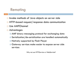 Remoting
15


       Invoke methods of Java objects on server side
       HTTP-based request/response data communication

       Use AMFChannel

       Advantages

            AMF   binary messaging protocol for exchanging data
            Serialization/de-serialization are handled automatically

            Natively supported by Flash Player

            Gateway services make easier to expose server side
             services
                           Why not use HTTPService or WebService?
 