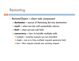 Remoting
16


         RemoteObject – client side component
            destination– source of Remoting Service destination
            result – when service call successfully returns

            fault – when service call fails

            concurrency – how to handle multiple calls
              multiple – existing requests are not cancelled
              single – one at a time, multiple requests generate fault
              last – New request cancels any existing request
 