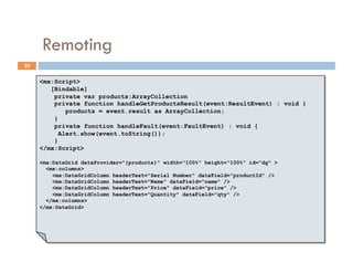 Remoting
20


     <mx:Script>
        [Bindable]
         private var products:ArrayCollection
         private function handleGetProductsResult(event:ResultEvent) : void {
             products = event.result as ArrayCollection;
         }
         private function handleFault(event:FaultEvent) : void {
           Alert.show(event.toString());
         }
     </mx:Script>

     <mx:DataGrid dataProvider="{products}" width="100%" height="100%" id="dg" >
       <mx:columns>
         <mx:DataGridColumn headerText="Serial Number" dataField="productId" />
         <mx:DataGridColumn headerText="Name" dataField="name" />
         <mx:DataGridColumn headerText="Price" dataField="price" />
         <mx:DataGridColumn headerText="Quantity" dataField="qty" />
       </mx:columns>
     </mx:DataGrid>
 
