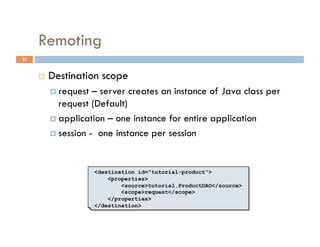 Remoting
21


         Destination scope
            request  – server creates an instance of Java class per
             request (Default)
            application – one instance for entire application

            session - one instance per session




                       <destination id="tutorial-product">
                           <properties>
                               <source>tutorial.ProductDAO</source>
                               <scope>request</scope>
                           </properties>
                       </destination>
 