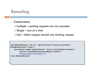 Remoting
22


         Concurrency
            multiple  – existing requests are not canceled
            Single – one at a time

            last – latest request cancels any existing request



     <mx:RemoteObject id="ro" destination="tutorial-product"
     showBusyCursor="true">
        <mx:method name="getProducts" fault="handleFault(event)"
             result="handleGetProductsResult(event)"
             concurrency=“multiple”/>
     </mx:RemoteObject>
 