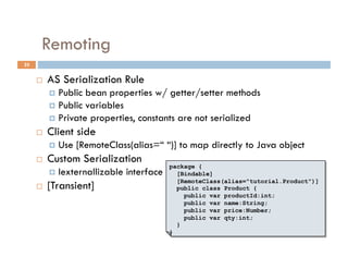 Remoting
25


         AS Serialization Rule
            Public bean properties w/ getter/setter methods
            Public variables
            Private properties, constants are not serialized
         Client side
            Use   [RemoteClass(alias=“ “)] to map directly to Java object
         Custom Serialization
                                            package {
            Iexternallizable   interface     [Bindable]
                                              [RemoteClass(alias="tutorial.Product")]
         [Transient]                         public class Product {
                                                public var productId:int;
                                                public var name:String;
                                                public var price:Number;
                                                public var qty:int;
                                              }
                                            }
 