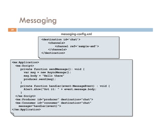 Messaging
29
                             messaging-config.xml
                 <destination id=’chat’>
                     <channels>
                         <channel ref=‘sample-amf’>
                     </channels>
                 </destination>


<mx:Application>
  <mx:Script>
     private function sendMessage(): void {
       var msg = new AsyncMesage();
       msg.body = “Hello there”
       producer.send(msg);
     }
     private function handler(event:MessageEvent) : void {
       Alert.show(“Got it: “ + event.message.body;
     }
  </mx:Script>
  <mx:Producer id=“producer” destination=“chat”>
  <mx:Consumer id=“consumer” destination=“chat”
    message=“handler(event)”>
</mx:Application>
 