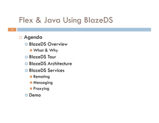 Flex & Java Using BlazeDS
3


        Agenda
           BlazeDS   Overview
             What   & Why
           BlazeDS Tour
           BlazeDS Architecture
           BlazeDS Services
             Remoting
             Messaging
             Proxying
           Demo
 