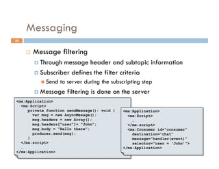 Messaging
30


         Message filtering
            Through message header and subtopic information
            Subscriber defines the filter criteria
              Send   to server during the subscripting step
            Message    filtering is done on the server
<mx:Application>
  <mx:Script>
     private function sendMessage(): void {    <mx:Application>
       var msg = new AsyncMesage();              <mx:Script>
       msg.headers = new Array();                  …
       msg.headers[“user”]= “John”;              </mx:script>
       msg.body = “Hello there”;                 <mx:Consumer id=“consumer”
       producer.send(msg);                         destination=“chat”
     }                                             message=“handler(event)”
  </mx:script>                                     selector=“user = ‘John’”>
  …                                            </mx:Application>
</mx:Application>
 