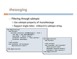 Messaging
31



           Filtering through subtopic
              Usesubtopic property of AsyncMessage
              Support single-token wildcard in subtopic string
     <mx:Application>
       <mx:Script>
          private function sendMessage(): void {
             var msg = new AsyncMesage();
             msg.body = “Hello there”;
             producer.subtopic = “chat.gossip”;
             producer.send(msg);                   <mx:Application>
          }                                          <mx:Script>
       </mx:script>                                    …
       <mx:Producer id=“producer”                    </mx:script>
            destination=“chat”>                      <mx:Consumer id=“consumer”
       …                                               destination=“chat”
     </mx:Application>                                 message=“handler(event)”
                                                       subtopic=“chat.gossip”>
                                                   </mx:Application>
 