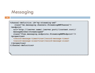 Messaging
35


     <channel-definition id="my-streaming-amf”
         class="mx.messaging.channels.StreamingAMFChannel">
      <endpoint
        url="http://{server.name}:{server.port}/{context.root}/
        messagebroker/streamingamf”
        class="flex.messaging.endpoints.StreamingAMFEndpoint"/>
      <properties>
        <record-message-times>true</record-message-times>
        <record-message-sizes>true</record-message-sizes>
      </properties>
     </channel-definition>
 