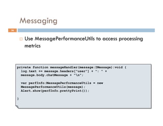 Messaging
36


             Use MessagePerformanceUtils to access processing
              metrics


     private function messageHandler(message:IMessage):void {
       log.text += message.headers["user"] + ": " +
       message.body.chatMessage + "n";

         var perfInfo:MessagePerformanceUtils = new
         MessagePerformanceUtils(message);
         Alert.show(perfInfo.prettyPrint());

     }
 