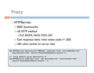 Proxy
38


           HTTPService
              REST  functionality
              All HTTP method
                PUT,   DELETE, HEAD, POST, GET
              Get response data when status code != 200
              URL alias control on server side


     <mx:HTTPService destination="CNNFeed" useProxy="true" id="topNewService"
        resultFormat="e4x” result="handleTopNewResult(event)"/>

     <!– using default proxy destination 
     <mx:HTTPService useProxy="true" id="searchService" resultFormat="e4x”
        result="handleSearchResult(event)” />
 
