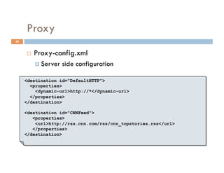Proxy
39


         Proxy-config.xml
            Server   side configuration

     <destination id="DefaultHTTP">
       <properties>
         <dynamic-url>http://*</dynamic-url>
       </properties>
     </destination>

     <destination id="CNNFeed">
        <properties>
         <url>http://rss.cnn.com/rss/cnn_topstories.rss</url>
        </properties>
     </destination>
 