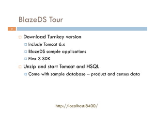 BlazeDS Tour
8


        Download Turnkey version
           Include Tomcat 6.x
           BlazeDS sample applications

           Flex 3 SDK

        Unzip and start Tomcat and HSQL
           Come   with sample database – product and census data




                         http://localhost:8400/
 