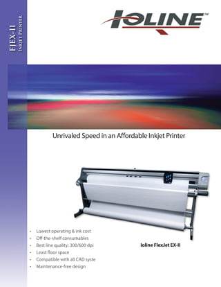 •	 Lowest operating & ink cost
•	 Off-the-shelf consumables
•	 Best line quality: 300/600 dpi
•	 Least floor space
•	 Compatible with all CAD syste
•	 Maintenance-free design
Unrivaled Speed in an Affordable Inkjet Printer
FJEX-II
InkjetPrinter
Ioline FlexJet EX-II
 