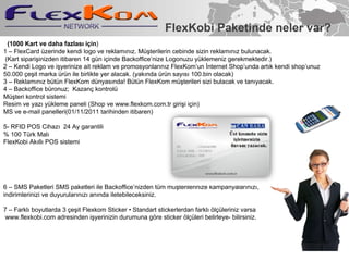 FlexKobi Paketinde neler var? (1000 Kart ve daha fazlas? i?in )? 1 C FlexCard zerinde kendi logo ve reklam?n?z. M?terilerin cebinde sizin reklam?n?z bulunacak. ?(Kart?sipari?inizden itibaren 14 gn i?inde Backofficenize Logonuzu yklemeniz gerekmektedir.) 2 C Kendi Logo ve i?yerinize ait reklam ve promosyonlar?n?z FlexKomun ?nternet Shopunda art?k kendi shopunuz  50.000 ?e?it marka rn ile birlikte yer alacak. (yak?nda rn say?s? 100.bin olacak) 3 C Reklam?n?z btn FlexKom dnyas?nda! Btn FlexKom m?terileri sizi bulacak ve tan?yacak. 4 C Backoffice bronuz;? Kazan? kontrol? M?teri kontrol sistemi Resim ve yaz? ykleme paneli?(Shop ve www.flexkom.com.tr giri?i i?in) MS ve e-mail panelleri(01/11/2011 tarihinden itibaren)? 5- RFID POS Cihaz? ?24 Ay garantili? % 100 Trk Mal? FlexKobi Ak?ll? POS sistemi? 6 C SMS Paketleri SMS paketleri ile Backofficenizden tm m?terilerinize kampanyalar?n?z?,  indirimlerinizi ve duyurular?n?z? an?nda iletebileceksiniz.? 7 C Farkl? boyutlarda 3 ?e?it Flexkom Sticker ? Standart stickerlerdan farkl? ?l?leriniz varsa www.flexkobi.com adresinden i?yerinizin durumuna g?re sticker ?l?leri belirleye- bilirsiniz.? 