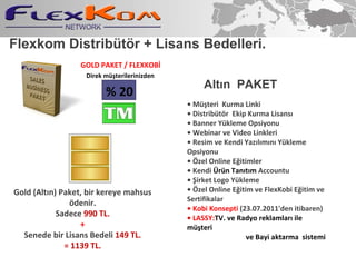 Flexkom Distribt?r + Lisans Bedelleri. ?  M?teri  Kurma Linki ?  Distribt?r  Ekip Kurma Lisans? ?  Banner Ykleme Opsiyonu ?  Webinar ve Video Linkleri ?  Resim ve Kendi Yaz?l?m?n? Ykleme Opsiyonu ?  ?zel Online E?itimler ?  Kendi  ?rn Tan?t?m  Accountu ?  ?irket Logo Ykleme ?  ?zel Online E?itim ve FlexKobi E?itim ve Sertifikalar ?   Kobi Konsepti  (23.07.2011'den itibaren) ?  LASSY: TV. ve Radyo reklamlar? ile m?teri ve Bayi  aktarma  sistemi Alt ? n  PAKET Direk m?terilerinizden % 20 Gold (Alt?n) Paket, bir kereye mahsus ?denir. Sadece  990 TL. + Senede bir Lisans Bedeli  149 TL. = 1139 TL. GOLD PAKET / FLEXKOB? 